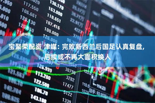 宝聚荣配资 津媒: 完败新西兰后国足认真复盘, 后续或不再大面积换人
