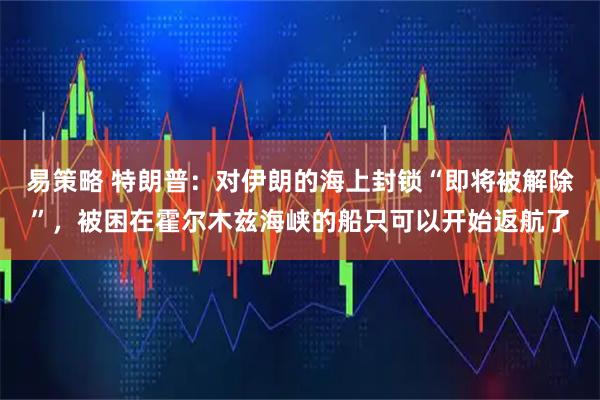 易策略 特朗普：对伊朗的海上封锁“即将被解除”，被困在霍尔木兹海峡的船只可以开始返航了