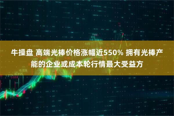 牛操盘 高端光棒价格涨幅近550% 拥有光棒产能的企业或成本轮行情最大受益方