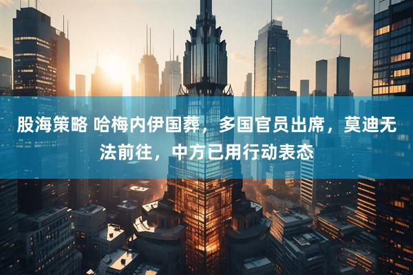 股海策略 哈梅内伊国葬，多国官员出席，莫迪无法前往，中方已用行动表态
