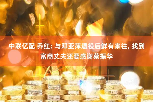 中联亿配 乔红: 与邓亚萍退役后鲜有来往, 找到富商丈夫还要感谢蔡振华