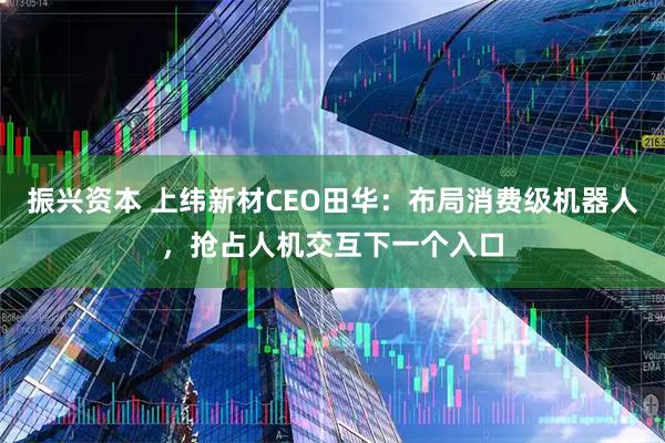 振兴资本 上纬新材CEO田华：布局消费级机器人，抢占人机交互下一个入口