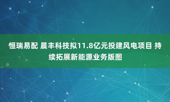 恒瑞易配 晨丰科技拟11.8亿元投建风电项目 持续拓展新能源业务版图