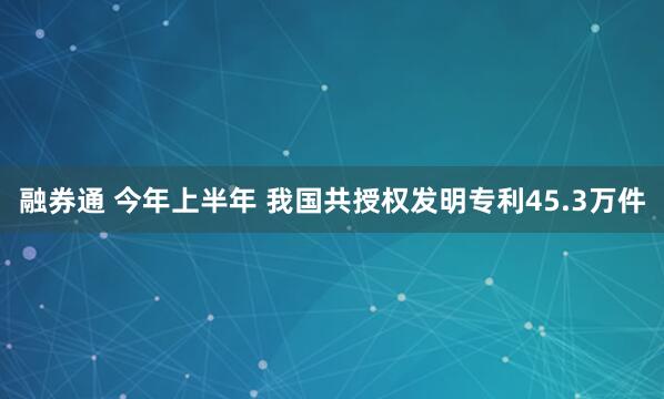 融券通 今年上半年 我国共授权发明专利45.3万件